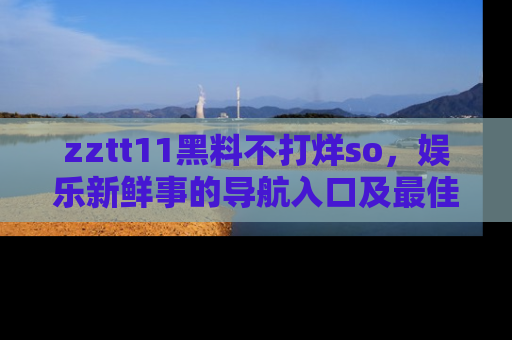 zztt11黑料不打烊so，娱乐新鲜事的导航入口及最佳浏览线路推荐