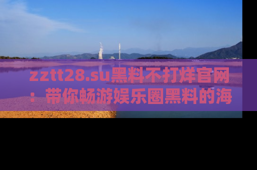 zztt28.su黑料不打烊官网：带你畅游娱乐圈黑料的海洋，掌握每一条最新消息