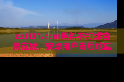 zztt31.ccm黑料不打烊官网在线，安卓用户专属吃瓜神器大揭秘