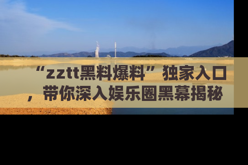 “zztt黑料爆料”独家入口,带你深入娱乐圈黑幕揭秘