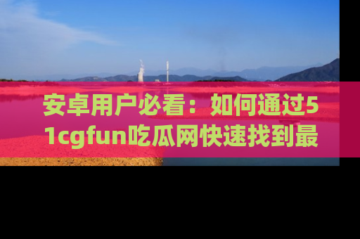 安卓用户必看：如何通过51cgfun吃瓜网快速找到最新链接？