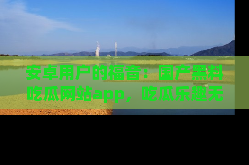 安卓用户的福音：国产黑料吃瓜网站app，吃瓜乐趣无穷尽！