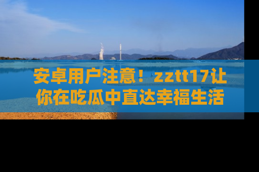 安卓用户注意！zztt17让你在吃瓜中直达幸福生活