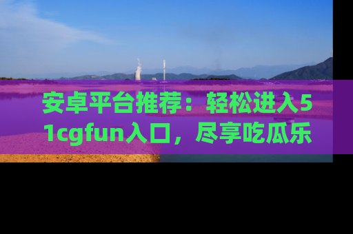 安卓平台推荐：轻松进入51cgfun入口，尽享吃瓜乐趣