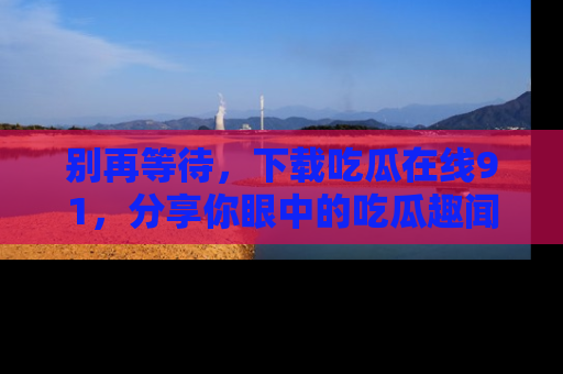 别再等待，下载吃瓜在线91，分享你眼中的吃瓜趣闻吧！
