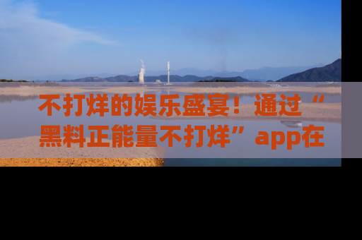 不打烊的娱乐盛宴！通过“黑料正能量不打烊”app在线观看最新内容，链接在此，不容错过！