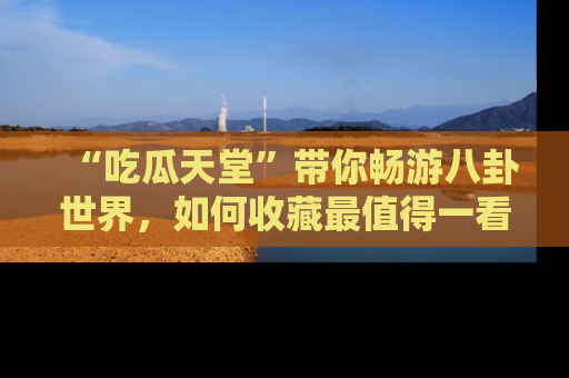 “吃瓜天堂”带你畅游八卦世界,如何收藏最值得一看的趣闻?