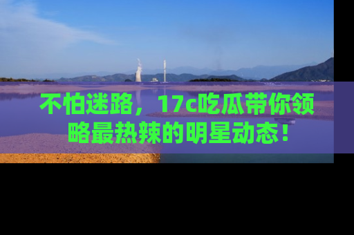 不怕迷路，17c吃瓜带你领略最热辣的明星动态！