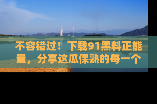 不容错过！下载91黑料正能量，分享这瓜保熟的每一个瞬间！