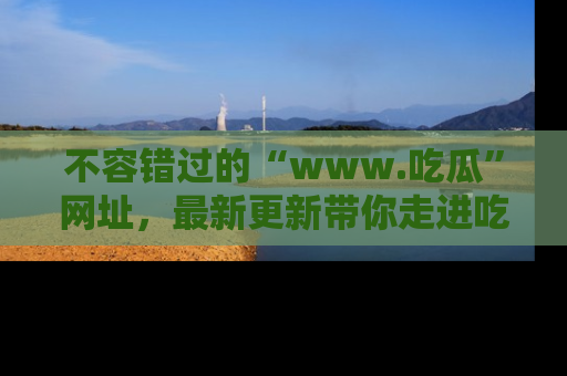 不容错过的“www.吃瓜”网址，最新更新带你走进吃瓜新时尚