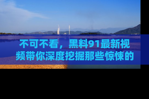 不可不看，黑料91最新视频带你深度挖掘那些惊悚的黑料内幕！
