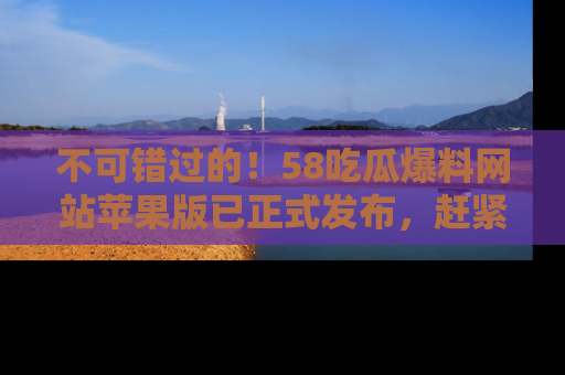 不可错过的！58吃瓜爆料网站苹果版已正式发布，赶紧体验！