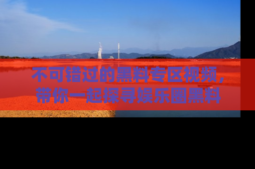 不可错过的黑料专区视频，带你一起探寻娱乐圈黑料
