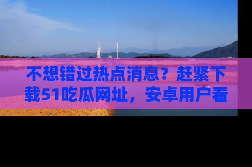 不想错过热点消息？赶紧下载51吃瓜网址，安卓用户看这边！