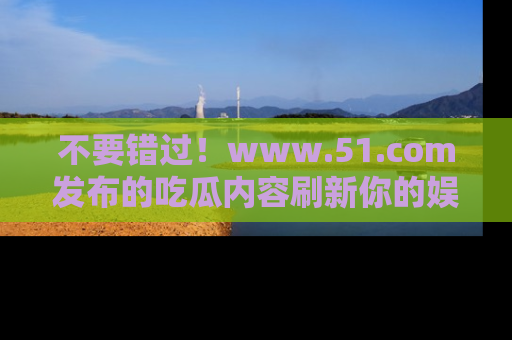 不要错过！www.51.com发布的吃瓜内容刷新你的娱乐认知