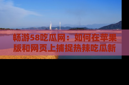 畅游58吃瓜网：如何在苹果版和网页上捕捉热辣吃瓜新闻？