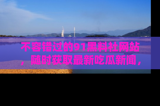 不容错过的91黑料社网站，随时获取最新吃瓜新闻，留意91黑料社的动态更新！