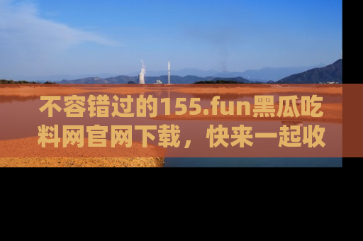 不容错过的155.fun黑瓜吃料网官网下载，快来一起收藏吃瓜新动态吧！