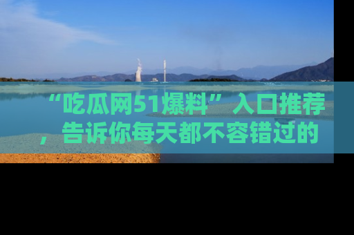 “吃瓜网51爆料”入口推荐,告诉你每天都不容错过的娱乐八卦!