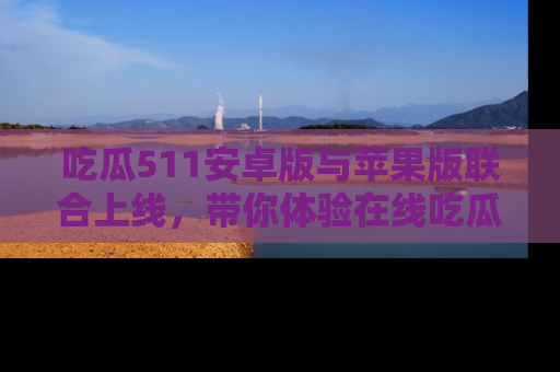 吃瓜511安卓版与苹果版联合上线，带你体验在线吃瓜新天地