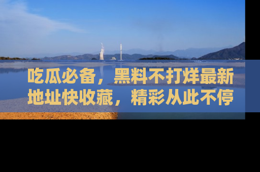 吃瓜必备，黑料不打烊最新地址快收藏，精彩从此不停！