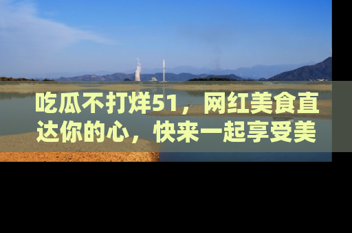 吃瓜不打烊51，网红美食直达你的心，快来一起享受美好时光！