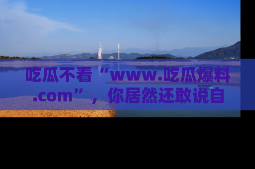 吃瓜不看“www.吃瓜爆料.com”，你居然还敢说自己是吃瓜群众？