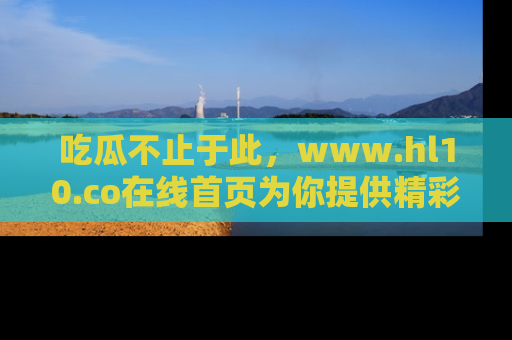 吃瓜不止于此，www.hl10.co在线首页为你提供精彩内幕