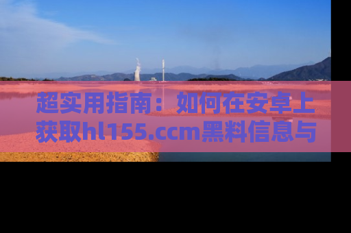 超实用指南：如何在安卓上获取hl155.ccm黑料信息与技巧