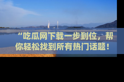 “吃瓜网下载一步到位,帮你轻松找到所有热门话题!”网址:www.chiguaw.com