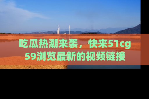 吃瓜热潮来袭，快来51cg59浏览最新的视频链接