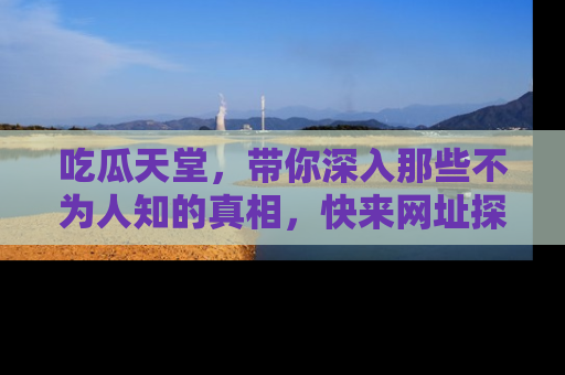 吃瓜天堂，带你深入那些不为人知的真相，快来网址探索吧！