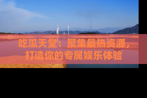 吃瓜天堂：聚集最热资源，打造你的专属娱乐体验