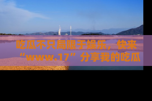 吃瓜不只局限于娱乐，快来“www.17”分享我的吃瓜技巧，成为社交圈的明星！