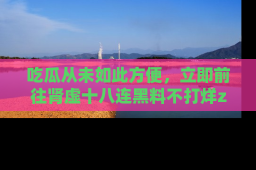 吃瓜从未如此方便，立即前往肾虚十八连黑料不打烊zzzttt，发现更多精彩，地址在这里！