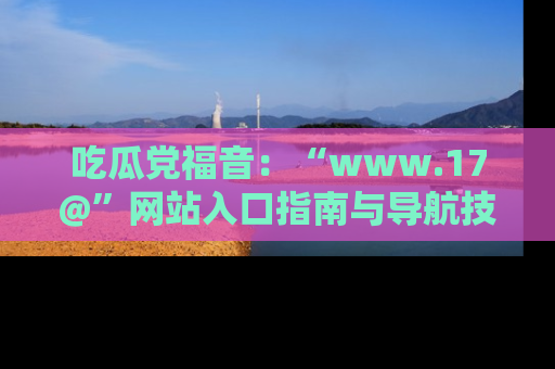 吃瓜党福音:“www.17@”网站入口指南与导航技巧全解析