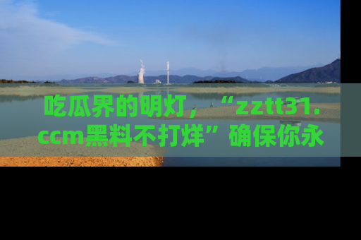 吃瓜界的明灯，“zztt31.ccm黑料不打烊”确保你永不迷路！