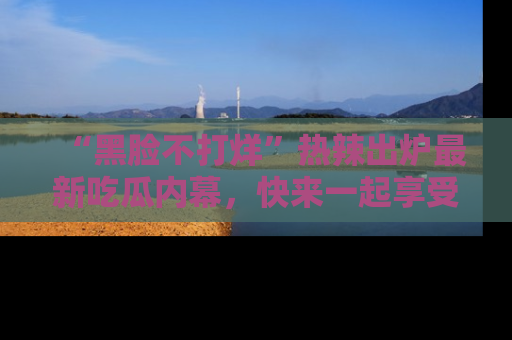 “黑脸不打烊”热辣出炉最新吃瓜内幕,快来一起享受这份乐趣吧!