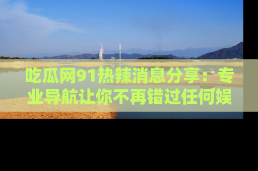 吃瓜网91热辣消息分享：专业导航让你不再错过任何娱乐八卦