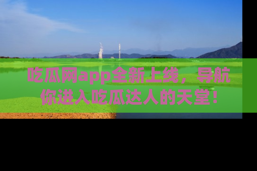 吃瓜网app全新上线，导航你进入吃瓜达人的天堂！