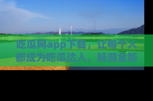 吃瓜网app下载，让每个人都成为吃瓜达人，畅游全新网页！