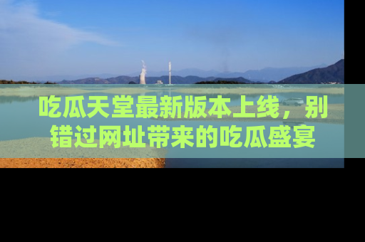 吃瓜天堂最新版本上线，别错过网址带来的吃瓜盛宴