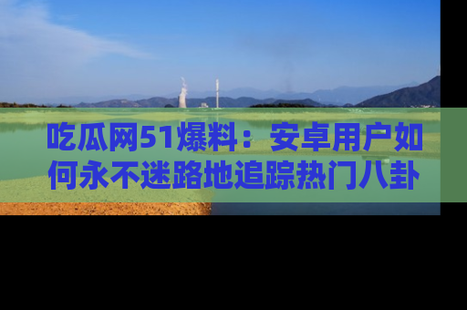 吃瓜网51爆料：安卓用户如何永不迷路地追踪热门八卦信息