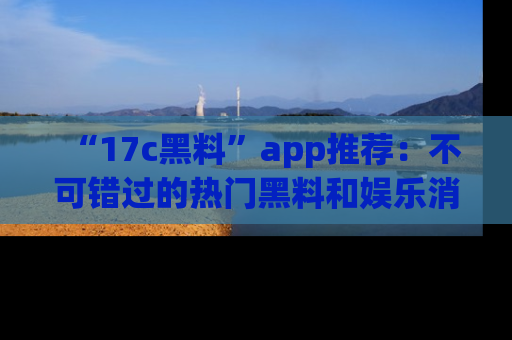 “17c黑料”app推荐：不可错过的热门黑料和娱乐消息