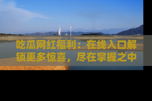 吃瓜网红福利：在线入口解锁更多惊喜，尽在掌握之中