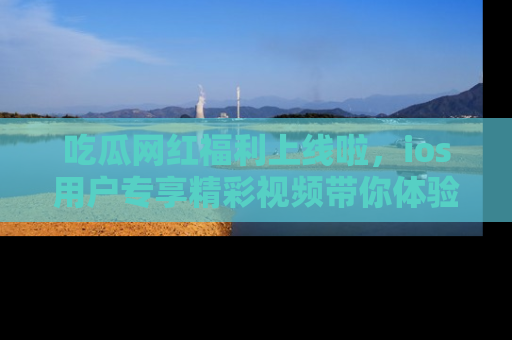 吃瓜网红福利上线啦，ios用户专享精彩视频带你体验乐趣！