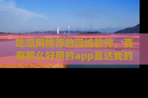 吃瓜网推荐的同城软件，真有那么好用的app直达我的心吗？