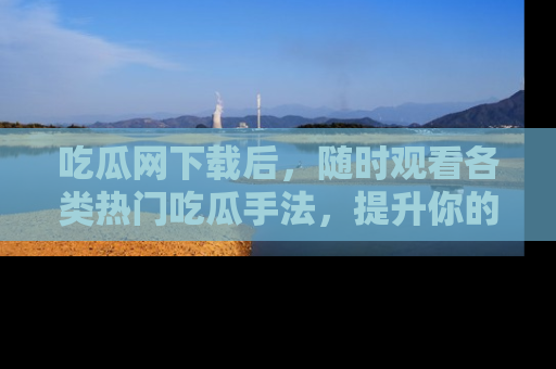 吃瓜网下载后，随时观看各类热门吃瓜手法，提升你的社交技能！