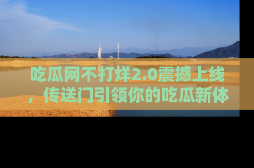 吃瓜网不打烊2.0震撼上线，传送门引领你的吃瓜新体验