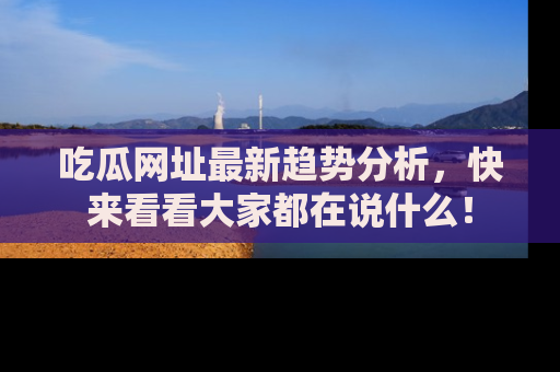 吃瓜网址最新趋势分析，快来看看大家都在说什么！